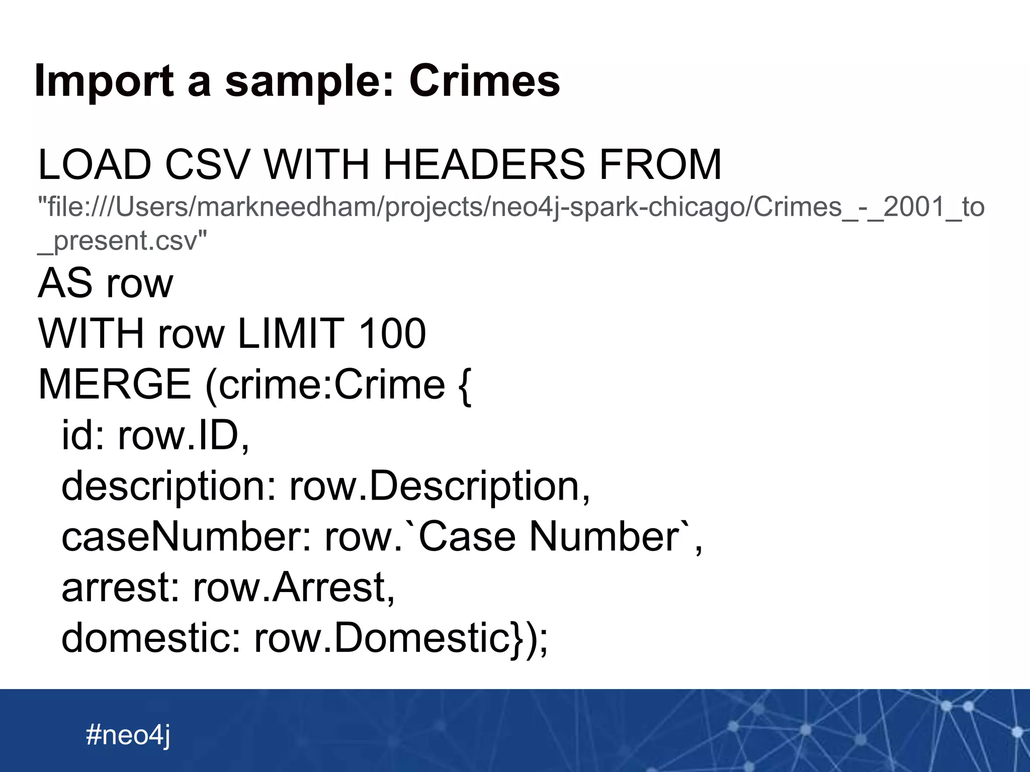 Neo Technology, Inc Confidential
#neo4j
Import a sample: Crimes
LOAD CSV WITH HEADERS FROM
"file:///Users/markneedham/projects/neo4j-spark-chicago/Crimes_-_2001_to
_present.csv"
AS row
WITH row LIMIT 100
MERGE (crime:Crime {
id: row.ID,
description: row.Description,
caseNumber: row.`Case Number`,
arrest: row.Arrest,
domestic: row.Domestic});
 