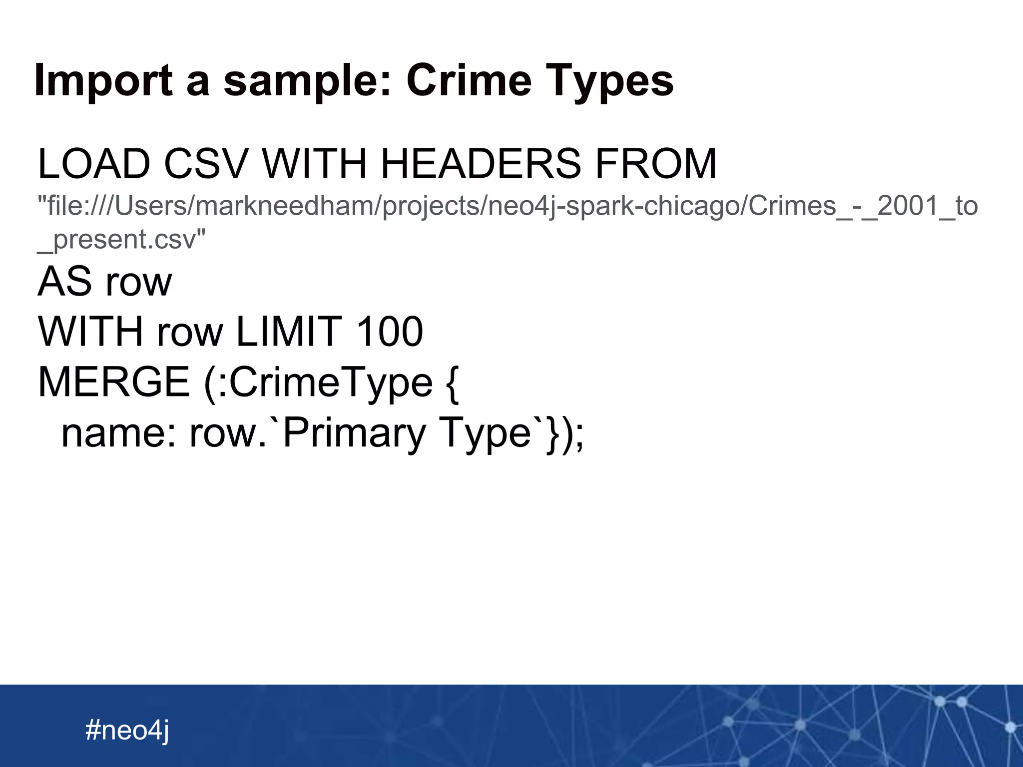 Neo Technology, Inc Confidential
#neo4j
Import a sample: Crime Types
LOAD CSV WITH HEADERS FROM
"file:///Users/markneedham/projects/neo4j-spark-chicago/Crimes_-_2001_to
_present.csv"
AS row
WITH row LIMIT 100
MERGE (:CrimeType {
name: row.`Primary Type`});
 