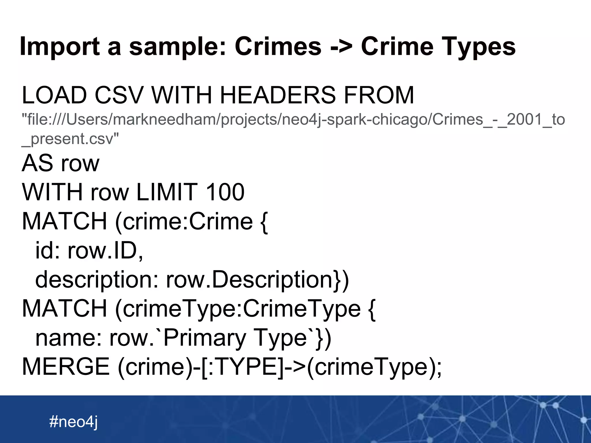 Neo Technology, Inc Confidential
#neo4j
Import a sample: Crimes -> Crime Types
LOAD CSV WITH HEADERS FROM
"file:///Users/markneedham/projects/neo4j-spark-chicago/Crimes_-_2001_to
_present.csv"
AS row
WITH row LIMIT 100
MATCH (crime:Crime {
id: row.ID,
description: row.Description})
MATCH (crimeType:CrimeType {
name: row.`Primary Type`})
MERGE (crime)-[:TYPE]->(crimeType);
 