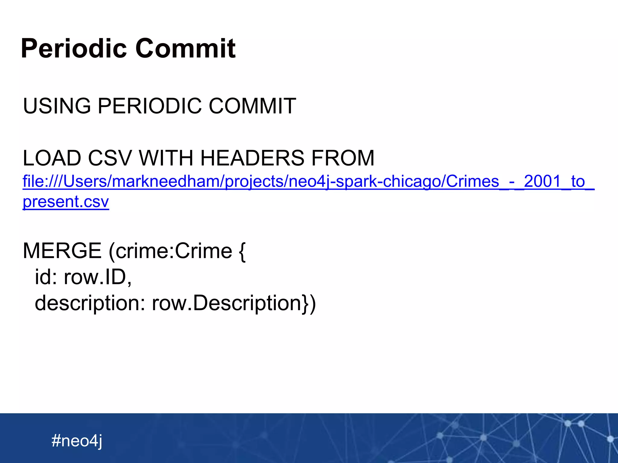 Neo Technology, Inc Confidential
#neo4j
Periodic Commit
USING PERIODIC COMMIT
LOAD CSV WITH HEADERS FROM
file:///Users/markneedham/projects/neo4j-spark-chicago/Crimes_-_2001_to_
present.csv
MERGE (crime:Crime {
id: row.ID,
description: row.Description})
 
