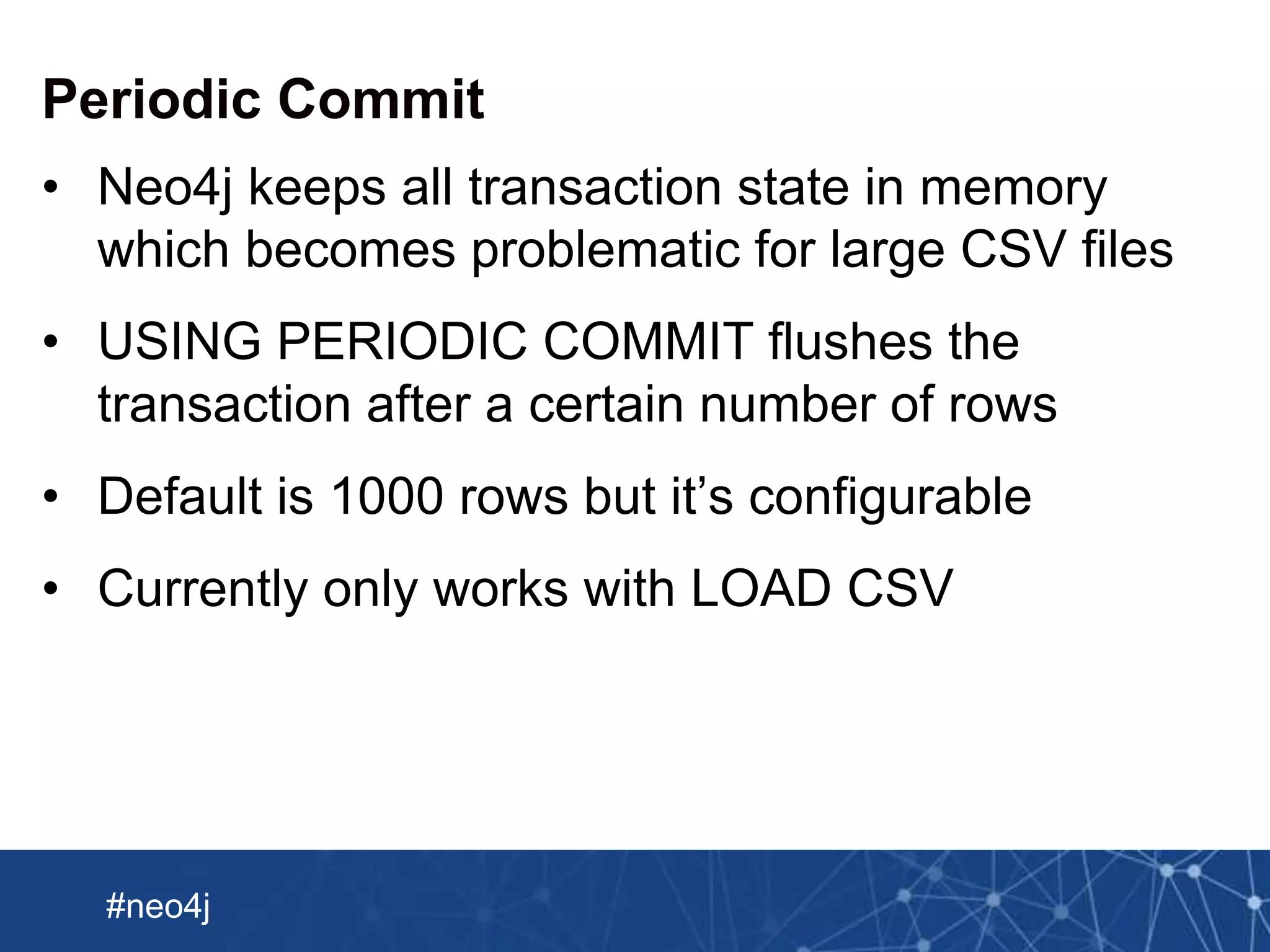 Neo Technology, Inc Confidential
#neo4j
Periodic Commit
• Neo4j keeps all transaction state in memory
which becomes problematic for large CSV files
• USING PERIODIC COMMIT flushes the
transaction after a certain number of rows
• Default is 1000 rows but it’s configurable
• Currently only works with LOAD CSV
 