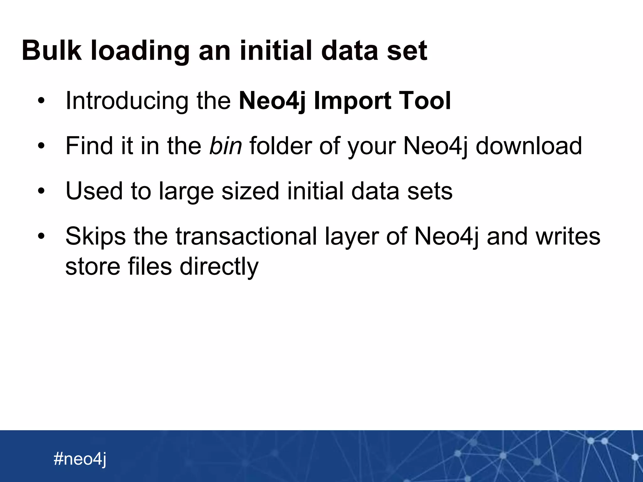 Neo Technology, Inc Confidential
#neo4j
Bulk loading an initial data set
• Introducing the Neo4j Import Tool
• Find it in the bin folder of your Neo4j download
• Used to large sized initial data sets
• Skips the transactional layer of Neo4j and writes
store files directly
 