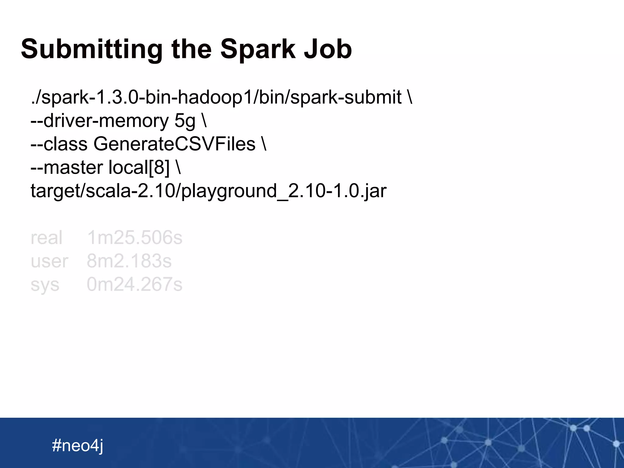 Neo Technology, Inc Confidential
#neo4j
Submitting the Spark Job
./spark-1.3.0-bin-hadoop1/bin/spark-submit 
--driver-memory 5g 
--class GenerateCSVFiles 
--master local[8] 
target/scala-2.10/playground_2.10-1.0.jar
real 1m25.506s
user 8m2.183s
sys 0m24.267s
 