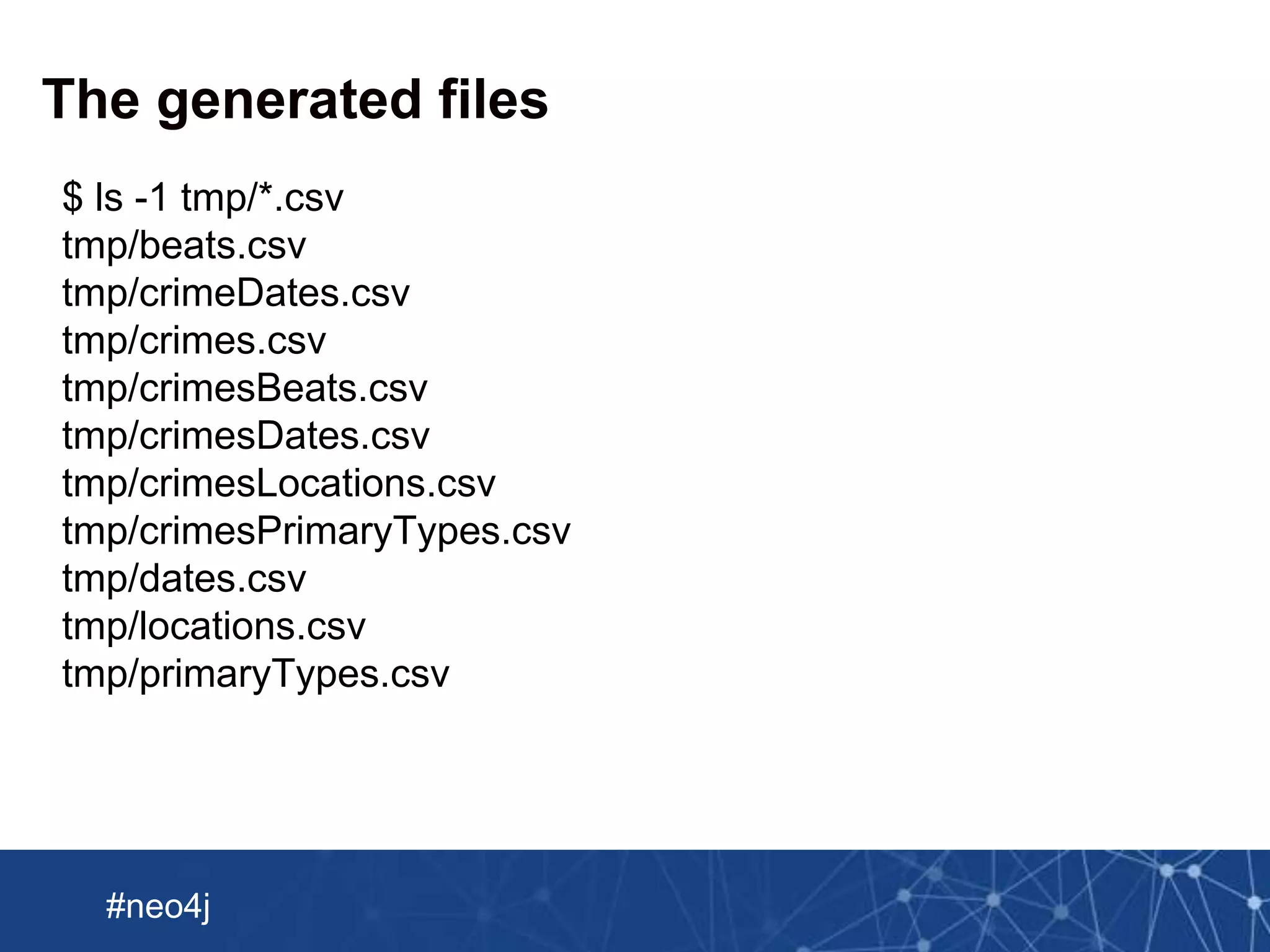 Neo Technology, Inc Confidential
#neo4j
The generated files
$ ls -1 tmp/*.csv
tmp/beats.csv
tmp/crimeDates.csv
tmp/crimes.csv
tmp/crimesBeats.csv
tmp/crimesDates.csv
tmp/crimesLocations.csv
tmp/crimesPrimaryTypes.csv
tmp/dates.csv
tmp/locations.csv
tmp/primaryTypes.csv
 