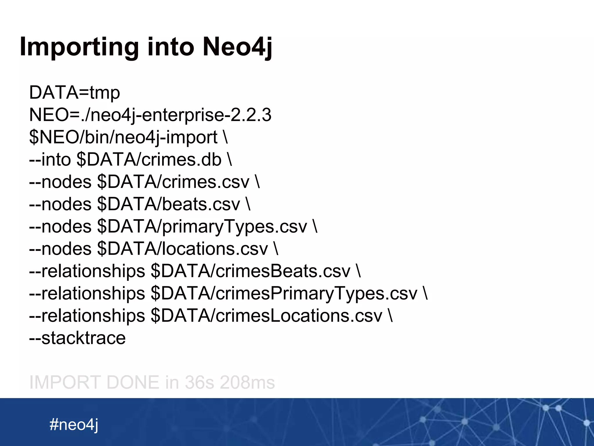 Neo Technology, Inc Confidential
#neo4j
Importing into Neo4j
DATA=tmp
NEO=./neo4j-enterprise-2.2.3
$NEO/bin/neo4j-import 
--into $DATA/crimes.db 
--nodes $DATA/crimes.csv 
--nodes $DATA/beats.csv 
--nodes $DATA/primaryTypes.csv 
--nodes $DATA/locations.csv 
--relationships $DATA/crimesBeats.csv 
--relationships $DATA/crimesPrimaryTypes.csv 
--relationships $DATA/crimesLocations.csv 
--stacktrace
IMPORT DONE in 36s 208ms
 