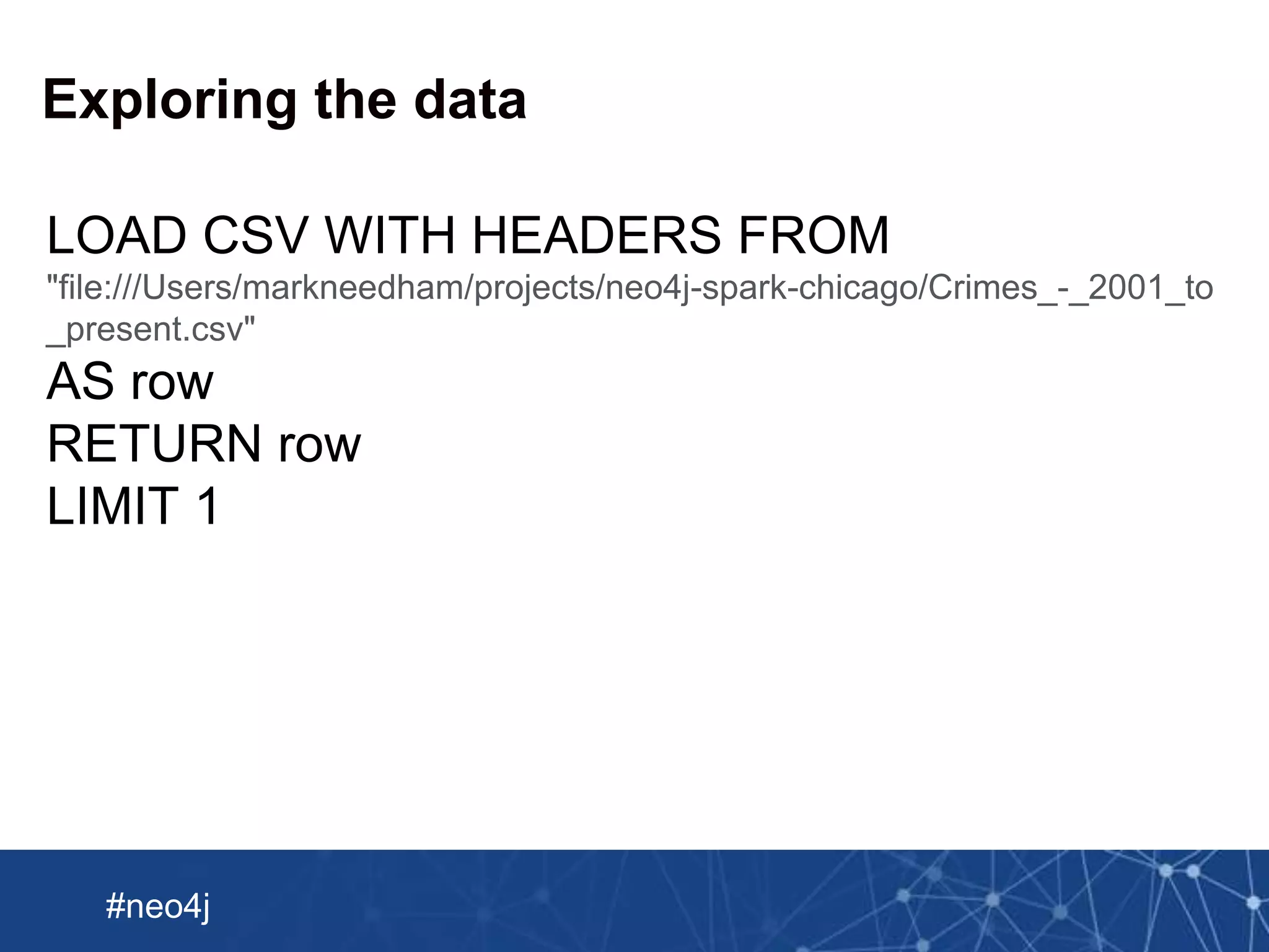 Neo Technology, Inc Confidential
#neo4j
Exploring the data
LOAD CSV WITH HEADERS FROM
"file:///Users/markneedham/projects/neo4j-spark-chicago/Crimes_-_2001_to
_present.csv"
AS row
RETURN row
LIMIT 1
 