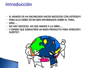 EL MUNDO OS HA ENCARGADO HACER NEGOCIOS CON USTEDES!!! PARA ELLO DEBES ESTAR BIEN INFORMADOS SOBRE EL TEMA,  SINO…. NO HAY NEGOCIO. ASI QUE MANOS A LA OBRA…. Y ESPERO QUE DEMUSTREN UN BUEN PRODUCTO PARA OFRECER!!! SUERTE!!! 