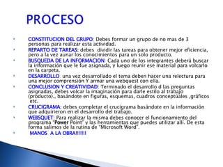 CONSTITUCION DEL GRUPO : Debes formar un grupo de no mas de 3 personas para realizar esta actividad. REPARTO DE TAREAS :  debes  dividir las tareas para obtener mejor eficiencia, pero a la vez aunar los conocimientos para un solo producto. BUSQUEDA DE LA INFORMACION :  Cada uno de los integrantes deberá buscar la información que le fue asignada, y luego reunir ese material para volcarlo en la carpeta. DESARROLLO :  una vez desarrollado el tema deben hacer una relectura para una mejor comprensión Y armar una webquest con ella. CONCLUSION Y CREATIVIDAD : Terminado el desarrollo d las preguntas asignadas, debes volcar la imaginación para darle estilo al trabajo (producto)., basándote en figuras, esquemas, cuadros conceptúales ,gráficos  etc. CRUCIGRAMA :  debes completar el crucigrama basándote en la información que adquirieron en el desarrollo del trabajo. WEBSQUET :  Para realizar la misma debes conocer el funcionamiento del programa “ Power  Point” y las herramientas que puedes utilizar allí. De esta forma salimos de la rutina de “Microsoft Word”. MANOS  A LA OBRA!!!!!!! 