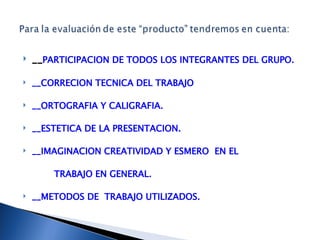 __ PARTICIPACION DE TODOS LOS INTEGRANTES DEL GRUPO. __CORRECION TECNICA DEL TRABAJO __ORTOGRAFIA Y CALIGRAFIA. __ESTETICA DE LA PRESENTACION. __IMAGINACION CREATIVIDAD Y ESMERO  EN EL  TRABAJO EN GENERAL. __METODOS DE  TRABAJO UTILIZADOS. 