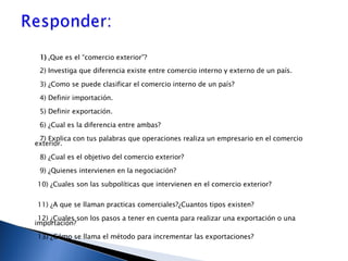 1)  ¿ Que es el “comercio exterior”? 2) Investiga que diferencia existe entre comercio interno y externo de un país. 3) ¿Como se puede clasificar el comercio interno de un país? 4) Definir importación. 5) Definir exportación. 6) ¿Cual es la diferencia entre ambas? 7) Explica con tus palabras que operaciones realiza un empresario en el comercio exterior. 8) ¿Cual es el objetivo del comercio exterior? 9) ¿Quienes intervienen en la negociación? 10) ¿Cuales son las subpolíticas que intervienen en el comercio exterior? 11) ¿A que se llaman practicas comerciales?¿Cuantos tipos existen? 12) ¿Cuales son los pasos a tener en cuenta para realizar una exportación o una importación? 13) ¿Cómo se llama el método para incrementar las exportaciones? 