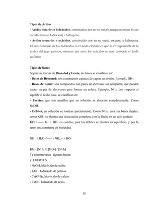 Tipos de Ácidos
- Ácidos binarios o hidrácidos, constituidos por un no metal (aunque no todos los no
metales forman hidrácido) e hidrógeno.
- Ácidos ternarios u oxácidos, constituidos por un no metal, oxígeno e hidrógeno.
El más conocido de los hidrácidos es el ácido clorhídrico que es el responsable de la
acidez del jugo gástrico, mientras que entre los oxácidos es muy conocido el ácido
sulfúrico

Tipos de Bases
Según las teorías de Bronsted y Lewis, las bases se clasifican en:
- Bases de Bronsted: son compuestos capaces de captar un protón. Ejemplo, OH-.
- Bases de Lewis: son compuestos con pares de elctrones sin compartir, que pueden
captar un par de electrones para formar un enlace. Ejemplo, NH3. con respecto al
equilibrio ácido-base, se clasifican en:
- Fuertes, que son aquéllas que en solución se disocian completamente. Como
NaOH.
- Débiles, en solución se ionizan parcialmente. Como NH3. para las bases fuertes,
como KOH se plantea una disociación completa, con la flecha en un sólo sentido:
KOH ----> K+ + HO en cambio, para las débiles se plantea un equilibrio, y por lo
tanto una constante de basicidad:

NH3 + H2O <-----> NH4 + + HOKb = [NH4 +].[HO-] / [NH3]
Te nombraremos algunas bases:
a) FUERTES
- NaOH, hidróxido de sodio.
- KOH, hidróxido de potasio.
- Ca(OH)2, hidróxido de calcio.
- CsOH, hidróxido de cesio.

10

 