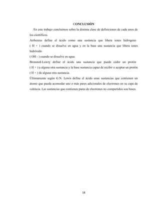 CONCLUSIÓN
En este trabajo concluimos sobre la distinta clase de definiciones de cada unos de
los científicos.
Arrhenius define el ácido como una sustancia que libera iones hidrogeno
( H + ) cuando se disuelve en agua y en la base una sustancia que libera iones
hidróxido
( OH - ) cuando se disuelve en agua.
Bronsted-Lowry define el ácido una sustancia que puede ceder un protón
( H + ) a alguna otra sustancia y la base sustancia capaz de recibir o aceptar un protón
( H + ) de alguna otra sustancia.
Últimamente según G.N. Lewis define el ácido unas sustancias que contienen un
átomo que pueda acomodar uno o más pares adicionales de electrones en su capa de
valencia. Las sustancias que contienen pares de electrones no compartidos son bases.

18

 