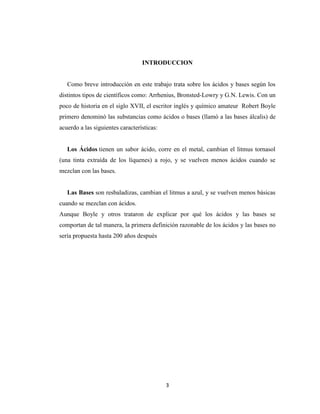 INTRODUCCION

Como breve introducción en este trabajo trata sobre los ácidos y bases según los
distintos tipos de científicos como: Arrhenius, Bronsted-Lowry y G.N. Lewis. Con un
poco de historia en el siglo XVII, el escritor inglés y químico amateur Robert Boyle
primero denominó las substancias como ácidos o bases (llamó a las bases álcalis) de
acuerdo a las siguientes características:

Los Ácidos tienen un sabor ácido, corre en el metal, cambian el litmus tornasol
(una tinta extraída de los líquenes) a rojo, y se vuelven menos ácidos cuando se
mezclan con las bases.

Las Bases son resbaladizas, cambian el litmus a azul, y se vuelven menos básicas
cuando se mezclan con ácidos.
Aunque Boyle y otros trataron de explicar por qué los ácidos y las bases se
comportan de tal manera, la primera definición razonable de los ácidos y las bases no
sería propuesta hasta 200 años después

3

 