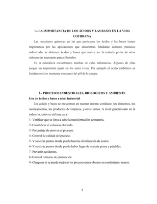 1.- LA IMPORTANCIA DE LOS ÁCIDOS Y LAS BASES EN LA VIDA
COTIDIANA
Las reacciones químicas en las que participan los ácidos y las bases tienen
importancia por las aplicaciones que encuentran. Mediante distintos procesos
industriales se obtienen ácidos y bases que suelen ser la materia prima de otras
substancias necesarias para el hombre.
En la naturaleza encontramos muchas de estas substancias. Algunas de ellas
juegan un importante papel en los seres vivos. Por ejemplo el acido carbónico es
fundamental en mantener constante del pH de la sangre.

2.- PROCESOS INDUSTRIALES, BIOLOGICOS Y AMBIENTE
Uso de ácidos y bases a nivel industrial
Los ácidos y bases se encuentran en nuestro entorno cotidiano: los alimentos, los
medicamentos, los productos de limpieza, y otros tantos. A nivel generalizado en la
industria, estos se utilizan para:
1- Verificar que se lleva a cabo la transformación de materia.
2- Cuantificar el volumen obtenido.
3- Porcentaje de error en el proceso.
4- Control de calidad del proceso.
5- Visualizar puntos donde pueda hacerse disminución de costos.
6- Visualizar puntos donde pueda haber fugas de materia prima y pérdidas.
7- Prevenir accidentes.
8- Control rutinario de producción.
9- Chequear si se puede mejorar los procesos para obtener un rendimiento mayor.

4

 