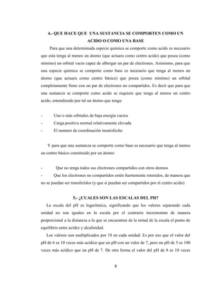 4.- QUE HACE QUE UNA SUSTANCIA SE COMPORTEN COMO UN
ACIDO O COMO UNA BASE
Para que una determinada especie química se comporte como acido es necesario
que esta tenga al menos un átomo (que actuara como centro acido) que posea (como
mínimo) un orbital vacio capaz de albergar un par de electrones. Asimismo, para que
una especie química se comporte como base es necesario que tenga al menos un
átomo (que actuara como centro básico) que posea (como mínimo) un orbital
completamente lleno con un par de electrones no compartidos. Es decir que para que
una sustancia se comporte como acido se requiere que tenga al menos un centro
acido, entendiendo por tal un átomo que tenga:

-

Uno o más orbitales de baja energía vacios

-

Carga positiva normal relativamente elevada

-

El numero de coordinación insatisfecho

Y para que una sustancia se comporte como base es necesario que tenga al menos
un centro básico constituido por un átomo:

-

Que no tenga todos sus electrones compartidos con otros átomos
Que los electrones no compartidos estén fuertemente retenidos, de manera que

no se puedan ser transferidos (y que si puedan ser compartidos por el centro acido)

5.- ¿CUALES SON LAS ESCALAS DEL PH?
La escala del pH es logarítmica, significando que los valores separando cada
unidad no son iguales en la escala por el contrario incrementan de manera
proporcional a la distancia a la que se encuentren de la mitad de la escala el punto de
equilibrio entre acidez y alcalinidad.
Los valores son multiplicados por 10 en cada unidad. Es por eso que el valor del
pH de 6 es 10 veces más acídico que un pH con un valor de 7, pero un pH de 5 es 100
veces más acídico que un pH de 7. De otra forma el valor del pH de 8 es 10 veces

8

 