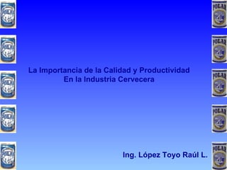La Importancia de la Calidad y Productividad En la Industria Cervecera Ing. López Toyo Raúl L. 