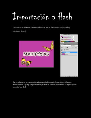 Importación a flash
Para empezar debemos tener creado un archivo o documento en photoshop
(siguiente figura)
Para trabajar en la exportación a flash preferiblemente los gráficos debemos
trabajarlos en capas y luego debemos guardar el archivo en formato PSD para poder
importarlo a flash
 
