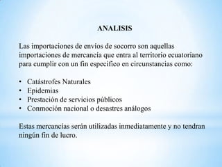 ANALISIS

Las importaciones de envíos de socorro son aquellas
importaciones de mercancía que entra al territorio ecuatoriano
para cumplir con un fin especifico en circunstancias como:

•   Catástrofes Naturales
•   Epidemias
•   Prestación de servicios públicos
•   Conmoción nacional o desastres análogos

Estas mercancías serán utilizadas inmediatamente y no tendran
ningún fin de lucro.
 