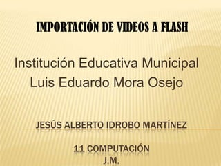 IMPORTACIÓN DE VIDEOS A FLASH

Institución Educativa Municipal
   Luis Eduardo Mora Osejo


   JESÚS ALBERTO IDROBO MARTÍNEZ

          11 COMPUTACIÓN
                J.M.
 