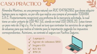 CASO PRÁCTICO
Almendra Martínez, es una persona natural con RUC 1047962852 que desea adquirir
laptops para su negocio, es por ello que realiza una compra al proveedor TOSHIBA
S.A.C. Posteriormente recepcionó una proforma de la mercancía solicitada, la cual
tiene un valor unitario de USD 467.53, siendo en total USD 2805.20. Éstas tienen
un peso neto de 3 kg c/u. Por lo cual se tuvo que contratar los servicios de un agente
de aduanas para que realice el trámite para la importación pagando los impuestos
correspondientes. Asimismo, se contrató el seguro con Pacífico Seguros.
DATOS
Laptops 6
Agente de aduanas: $150
Seguro: 1.5%
IGV: 16%
IPM: 2%
 