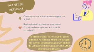 Cuenta con una autorización otorgada por
SUNAT
Realiza todos los trámites y permisos
correspondientes para el arribo de la
importación
AGENTE DE
ADUANAS
En nuestro caso es necesario que la
señorita Almendra Martinez, designe
un agente de aduanas, pues el monto
de la importación es mayor a los 2000
dolares americanos.
 