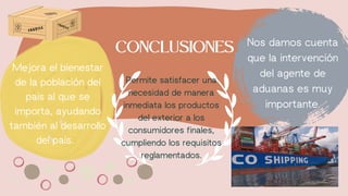 Permite satisfacer una
necesidad de manera
inmediata los productos
del exterior a los
consumidores finales,
cumpliendo los requisitos
reglamentados.
CONCLUSIONES Nos damos cuenta
que la intervención
del agente de
aduanas es muy
importante.
Mejora el bienestar
de la población del
país al que se
importa, ayudando
también al desarrollo
del país.
 