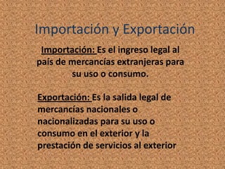 Importación y Exportación
 Importación: Es el ingreso legal al
país de mercancías extranjeras para
        su uso o consumo.

Exportación: Es la salida legal de
mercancías nacionales o
nacionalizadas para su uso o
consumo en el exterior y la
prestación de servicios al exterior
 