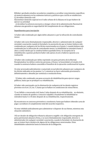 B)Haber aprobado estudios secundarios completos y acreditar conocimientos específicos
en materia aduanera en los exámenes teóricos y prácticos que a tal fin se estableciere.
C) Acreditar domicilio real.
D)constituir domicilio especial en el radio urbano de la Aduana en la que hubiere de
ejercer su actividad
  e) Acreditar la solvencia necesaria y otorgar a favor de la administración Nacional de
aduanas una garantía en seguridad de fiel cumplimiento de sus obligaciones.
Impedimentos para inscripción
1) haber sido condenado por algún delito aduanero o por la infracción de contrabando
menor.
2) haber sido socio ilimitadamente responsable, director o administrador de cualquier
sociedad o asociación cuando la Sociedad o la asociación de que se tratare hubiera sido
condenada por cualquiera de los ilícitos mencionados en el punto 1 cuando hubiese sido
condenada por la infracción de contrabando menor, la inhabilidad se extenderá hasta 5
años a contar desde que la condena hubiera quedado firma. Se exceptúa de la
inhabilitación a quienes probaren haber sido ajenos al acto o haberse opuesto a su
realización
3) haber sido condenado por delito reprimido con pena privativa de la libertad.
Exceptuándose los delitos contra las personas, el honor, la honestidad y el estado civil,
cuando la sentencia hubiera concedido el beneficio de la ejecución condicional de la pena.
4) estar procesado judicialmente o sumariado en jurisdicción aduanera por cualquiera de
los ilícitos indicados en los puntos 1 y 3, mientras no fuere sobreseído provisional o
definitivamente o absuelto por sentencia o resolución firme.
  5) haber sido condenado con pena accesoria de inhabilitación para ejercer cargos
públicos, hasta que se produjere su rehabilitación. 
6) haber sido sancionado con la eliminación de cualquiera de los demás registros
previstos en el art. 23, inc. T, hasta que se hallare en condiciones de reinscribirse. 
7) ser fallido o concursado civil, hasta 2 años después de su rehabilitación.  no obstante,
cuando se tratare de quiebra o concurso culpable o fraudulento la inhabilidad se
extenderá hasta 5 o 10 años después de su rehabilitación, respectivamente. 
8) encontrarse en concurso preventivo o resolutorio, hasta que hubiere obtenido carta de
pago o acreditare el cumplimiento total del acuerdo respectivo. 
9) estar inhibido judicialmente para administrar o disponer de sus bienes, mientras esta
situación subsistiere.
10) ser deudor de obligación tributaria aduanera exigible o de obligación emergente de
pena patrimonial aduanera firma, o se socio ilimitadamente responsable, director o
administrador de cualquier sociedad o asociación, cuando la Sociedad o la Asociación de
que se tratare fuere deudora de alguna de las obligaciones mencionadas. Estas
inhabilidades subsistirán hasta la extinción de la obligación. 
 