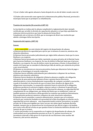 11) ser o haber sido agente aduanero, hasta después de un año de haber cesado como tal.
12) haber sido exonerado como agente de la Administración pública Nacional, provincial o
municipal, hasta que se produjere su rehabilitación.
Tramites de inscripción (De acuerdo al ART 43)
La inscripción se realiza ante la aduana cumpliendo la reglamentación (por ejemplo
certificado que acredite la división de capacitación aduanera o al que haya aprobado los
exámenes teóricos prácticos que toma la aduana de forma libre)
Cumpliendo esto se elevara a la DGA, que se encargara de dictar una resolución que
admite o deniegue dicha inscripción.
Suspensión del registro. (ART 44)
Causas:
1 serán suspendidos sin más trámite del registro de despachantes de aduana: 
a) Quienes perdieren la capacidad para ejercer por si mismos el comercio, mientras esta
situación subsistiere; 
b) Quienes fueren procesados judicialmente por algún delito aduanero, hasta que la causa
finalizare a su respecto; 
c) Quienes fueren procesados por delito reprimido con pena privativa de la libertad, hasta
que el proceso finalizare a su respecto. En caso de delitos la libertad, hasta que el proceso
finalizare a su respecto. En caso de delitos contra las personas, el honor, la honestidad y el
estado civil, hasta que se considere la libertad por falta de mérito, por eximición de prisión
o por excarcelación; 
D) Quienes se encontraren en concurso preventivo, hasta que obtuvieren Carta de pago o
hasta que se homologare el acuerdo respectivo; 
e) Quienes fueren inhibidos judicialmente para administrar o disponer de sus bienes,
mientras esta situación subsistiere. 
f) Quienes fueren deudores de obligación tributaria aduanera exigible o de obligación
emergente de pena patrimonial aduanera firme o quienes fueren directores,
administradores o socios ilimitadamente responsables de cualquier sociedad o asociación,
cuando la Sociedad o la Asociación de que se tratare fuere deudora de alguna de la
obligaciones mencionadas. La suspensión subsistirá hasta la extinción de la obligación; 
g) Quienes perdieren la solvencia exigida o dejaren caducar o disminuir la garantía que
hubieren otorgado a favor de la administración Nacional de aduanas, en seguridad del fiel
cumplimiento de sus obligaciones, por debajo del límite que se estableciere, como así
también quienes no efectuaren a dicha garantía los reajustes que pudieren determinarse.
Esta suspensión perdurara mientras cualquiera de estas situaciones subsistiere; 
h) Quienes fueren sometidos a sumario administrativo, siempre que se lo estimare
necesario por resolución fundada en la gravedad de la falta investigada en relación con la
seguridad del servicio aduanero.  esta suspensión tendrá carácter preventivo y no podrá
exceder de 45 días prorrogables por única vez por otro plazo igual, mediante decisión
fundada, siempre que se mantuvieren las circunstancias que dieron origen a tal medida,
pero nunca más allá de la fecha en que quedare firme la resolución definitiva dictada en el
sumario de que se tratare. 
2. serán sancionados con la suspensión en el registro de despachantes de aduana, de
conformidad con el procedimiento previsto en el art. 51, quienes incurrieren en
inconducta reiterada o falta grave en el ejercicio de sus funciones como auxiliar del
Comercio y del servicio aduanero.
 