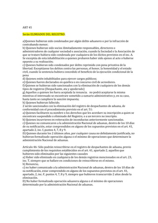 ART 45
Serán ELIMIADOS DEL REGISTRO:
a)Quienes hubieran sido condenados por algún delito aduanero o por la infracción de
contrabando menor; 
b) Quienes hubieran sido socios ilimitadamente responsables, directores o
administradores de cualquier sociedad o asociación, cuando la Sociedad o la Asociación de
que se tratare hubiera sido condenada por cualquiera de los ilícitos previstos en el inc. A.
Se exceptúa de esta inhabilitación a quienes probaren haber sido ajenos al acto o haberse
opuesto a su realización; 
c) Quienes hubieran sido condenados por delito reprimido con pena privativa de la
libertad. Exceptúanse los delitos contra las personas, el honor, la honestidad y el estado
civil, cuando la sentencia hubiera concedido el beneficio de la ejecución condicional de la
pena
d) Quienes estén inhabilitados para ejercer cargos públicos; 
e) Quienes fueren declarados en quiebra o en concurso civil de acreedores.
f) Quienes se hubieran sido sancionados con la eliminación de cualquiera de los demás
tipos de registros (Despachante, ata y apoderado) 
g) Aquellos a quienes les fuera aceptada la renuncia.  no podrá aceptarse la misma
mientras el interesado se encontrare sometido a sumario administrativo y, en su caso,
hasta tanto se cumpliere la sanción impuesta; 
h) Quienes hubieran fallecido. 
2 serán sancionados con la eliminación del registro de despachantes de aduana, de
conformidad con el procedimiento previsto en el art. 51: 
a) Quienes facilitaren su nombre o los derechos que les acordare su inscripción a quien se
encontrare suspendido o eliminado del Registro, o a un tercero no inscripto. 
b) Quienes incurrieren en reiteración de inconductas anteriormente sancionadas.
c) Quienes no comunicaren a la administración Nacional de aduanas, dentro de los 10 días
de su notificación, estar comprendidos en alguno de los supuestos previstos en el art. 41,
apartado 2, inc. f, puntos 4, 7, 8 y 9. 
D) Quienes durante los 2 últimos años, por cualquier causa no debidamente justificada, no
hubieran formalizado operación alguna o el mínimo de operaciones que determinare la
administración Nacional de aduanas.
Artículo 46- Sólo podrán reinscribirse en el registro de despachantes de aduana, previo
cumplimiento de los requisitos establecidos en el art. 41, apartado 2, aquellos que
hubieren sido eliminados por las siguientes causales 
a) Haber sido eliminado en cualquiera de los demás registros mencionados en el art. 23,
inc. T, siempre que se hallare en condiciones de reinscribirse en el mismo. 
b) Renuncia;.
c) no haber comunicado a la administración Nacional de aduanas, dentro de los 10 días de
su notificación, estar comprendido en alguno de los supuestos previstos en el art. 41,
apartado, 2, inc. F, puntos 4, 7, 8 y 9, siempre que hubieren transcurrido 2 años desde la
eliminación.
D) No haber formalizado operación aduanera alguna o el mínimo de operaciones
determinado por la administración Nacional de aduanas.
 