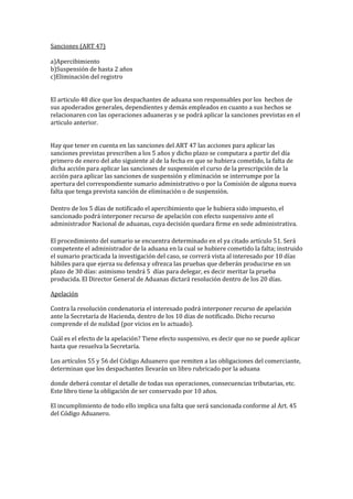 Sanciones (ART 47)
a)Apercibimiento
b)Suspensión de hasta 2 años
c)Eliminación del registro
El articulo 48 dice que los despachantes de aduana son responsables por los hechos de
sus apoderados generales, dependientes y demás empleados en cuanto a sus hechos se
relacionaren con las operaciones aduaneras y se podrá aplicar la sanciones previstas en el
articulo anterior.
Hay que tener en cuenta en las sanciones del ART 47 las acciones para aplicar las
sanciones previstas prescriben a los 5 años y dicho plazo se computara a partir del día
primero de enero del año siguiente al de la fecha en que se hubiera cometido, la falta de
dicha acción para aplicar las sanciones de suspensión el curso de la prescripción de la
acción para aplicar las sanciones de suspensión y eliminación se interrumpe por la
apertura del correspondiente sumario administrativo o por la Comisión de alguna nueva
falta que tenga prevista sanción de eliminación o de suspensión.
Dentro de los 5 días de notificado el apercibimiento que le hubiera sido impuesto, el
sancionado podrá interponer recurso de apelación con efecto suspensivo ante el
administrador Nacional de aduanas, cuya decisión quedara firme en sede administrativa.
El procedimiento del sumario se encuentra determinado en el ya citado artículo 51. Será
competente el administrador de la aduana en la cual se hubiere cometido la falta; instruido
el sumario practicada la investigación del caso, se correrá vista al interesado por 10 días
hábiles para que ejerza su defensa y ofrezca las pruebas que deberán producirse en un
plazo de 30 días: asimismo tendrá 5 días para delegar, es decir meritar la prueba
producida. El Director General de Aduanas dictará resolución dentro de los 20 días.
Apelación
Contra la resolución condenatoria el interesado podrá interponer recurso de apelación
ante la Secretaría de Hacienda, dentro de los 10 días de notificado. Dicho recurso
comprende el de nulidad (por vicios en lo actuado).
Cuál es el efecto de la apelación? Tiene efecto suspensivo, es decir que no se puede aplicar
hasta que resuelva la Secretaría.
Los artículos 55 y 56 del Código Aduanero que remiten a las obligaciones del comerciante,
determinan que los despachantes llevarán un libro rubricado por la aduana
donde deberá constar el detalle de todas sus operaciones, consecuencias tributarias, etc.
Este libro tiene la obligación de ser conservado por 10 años.
El incumplimiento de todo ello implica una falta que será sancionada conforme al Art. 45
del Código Aduanero.
 