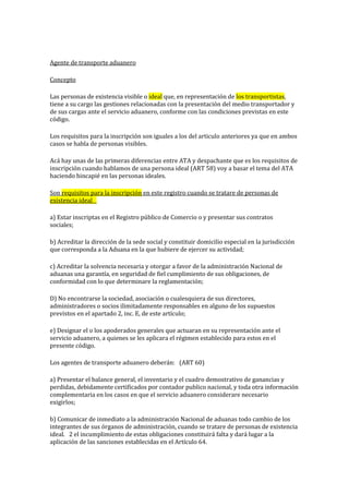 Agente de transporte aduanero
Concepto
Las personas de existencia visible o ideal que, en representación de los transportistas,
tiene a su cargo las gestiones relacionadas con la presentación del medio transportador y
de sus cargas ante el servicio aduanero, conforme con las condiciones previstas en este
código.
Los requisitos para la inscripción son iguales a los del articulo anteriores ya que en ambos
casos se habla de personas visibles.
Acá hay unas de las primeras diferencias entre ATA y despachante que es los requisitos de
inscripción cuando hablamos de una persona ideal (ART 58) voy a basar el tema del ATA
haciendo hincapié en las personas ideales.
Son requisitos para la inscripción en este registro cuando se tratare de personas de
existencia ideal 
a) Estar inscriptas en el Registro público de Comercio o y presentar sus contratos
sociales; 
b) Acreditar la dirección de la sede social y constituir domicilio especial en la jurisdicción
que corresponda a la Aduana en la que hubiere de ejercer su actividad; 
c) Acreditar la solvencia necesaria y otorgar a favor de la administración Nacional de
aduanas una garantía, en seguridad de fiel cumplimiento de sus obligaciones, de
conformidad con lo que determinare la reglamentación; 
D) No encontrarse la sociedad, asociación o cualesquiera de sus directores,
administradores o socios ilimitadamente responsables en alguno de los supuestos
previstos en el apartado 2, inc. E, de este artículo; 
e) Designar el o los apoderados generales que actuaran en su representación ante el
servicio aduanero, a quienes se les aplicara el régimen establecido para estos en el
presente código.
Los agentes de transporte aduanero deberán:  (ART 60)
a) Presentar el balance general, el inventario y el cuadro demostrativo de ganancias y
perdidas, debidamente certificados por contador publico nacional, y toda otra información
complementaria en los casos en que el servicio aduanero considerare necesario
exigirlos; 
b) Comunicar de inmediato a la administración Nacional de aduanas todo cambio de los
integrantes de sus órganos de administración, cuando se tratare de personas de existencia
ideal.  2 el incumplimiento de estas obligaciones constituirá falta y dará lugar a la
aplicación de las sanciones establecidas en el Artículo 64.
 