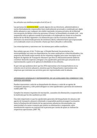SUSPENSIONES
los artículos son similares,excepto el art 62 sec i)
Las personas de existencia ideal cuando algunos de sus directores, administradores o
socios ilimitadamente responsables fuere judicialmente procesado o condenado por algún
delito aduanero o por cualquier otro delito reprimido con pena privativa de la libertad,
con excepción de delitos contra las personas, el honor, la honestidad y el estado civil.  esta
suspensión sólo se aplicara cuando el procesado o el condenado no cesare en su función
dentro de los 40 días siguientes a la intimación que a tal fin el servicio aduanera le
efectuare a la mencionada persona de existencia ideal y subsistirá hasta que el procesado
o el condenado cesare en su función o hasta que fuere absuelto o sobreseído.
Las reinscripciones y sanciones son las mismas para ambos auxiliares .
Hay señalar que por el Art. 74 dice que el Estado Nacional, las provincias y las
municipalidades así como sus dependencias, los entes autárquicos o descentralizados y las
empresas del Estado están exentas de los requisitos exigidos para estar inscriptos en el
Registro de Agentes de Transporte Aduanero que lleva la Aduanaúnicamente deberán
constituir domicilio especial y designar a los apoderados generales que actuarán en su
representación a quien se le aplicara lo detallado en los artículos.
Es por esto que podemos decir que los ATA representan a los transportadores en su
relación con el servicio aduanero, mientras que los Despachantes representan a las
empresas que contratan sus servicios para ser representados ante la aduana.
APODERADOS GENERALES Y DEPENDIENTES: DE LOS AUXILIARES DEL COMERCIO Y DEL
SERVICIO ADUANERO
Pueden representar a más de un despachante de aduana o a más de un agente de
transporte aduanero, y sólo podrá designar se como apoderados a personas de existencia
visible (ART 75)
Cumplen los mismos requisitos de inscripción , causantes de eliminación y suspensión de
la matricula que los dos auxiliares ya visto
Una dato importante es que los apoderados generales del despachante de aduana y del
agente de transporte aduanero eliminado o suspendido podrán proseguir la actuación
hasta la finalización del trámite de las operaciones aduaneras documentadas con
anterioridad a la causa o sumario que motivo su eliminación o suspensión, salvo
manifestación expresa en contrario de la persona por cuenta de quien se realizan las
respectivas operaciones. (ART 78)
 