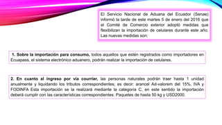 El Servicio Nacional de Aduana del Ecuador (Senae)
informó la tarde de este martes 5 de enero del 2016 que
el Comité de Comercio exterior adoptó medidas que
flexibilizan la importación de celulares durante este año.
Las nuevas medidas son:
1. Sobre la importación para consumo, todos aquellos que estén registrados como importadores en
Ecuapass, el sistema electrónico aduanero, podrán realizar la importación de celulares.
2. En cuanto al ingreso por vía courrier, las personas naturales podrán traer hasta 1 unidad
anualmente y liquidando los tributos correspondientes; es decir: arancel Ad-valorem del 15%, IVA y
FODINFA Esta importación se la realizará mediante la categoría C, en este sentido la importación
deberá cumplir con las características correspondientes: Paquetes de hasta 50 kg y USD2000.
 