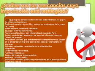 -    Equipos para estaciones transmisoras radioeléctricas y equipos
de telecomunicaciones.
Equipos de producción de frío y sustancias agotadoras de la capa
de Ozono.
Medicamentos, alimentos y bebidas.
Equipos e instrumental médico.
Textos y publicaciones con referencias al mapa del Perú.
Armas, municiones y explosivos de uso civil e insumos conexos
(nitrato de amonio).
Productos o insumos que directamente o indirectamente se utilicen
en la elaboración de pasta básica de cocaína o clorhidrato de
cocaína.
Animales, vegetales y sus productos y subproductos.
Plaguicidas.
Combustibles y derivados.
Fuentes de radiación.
Juegos de casino y tragamonedas.
Vestido y calzado usado
Productos e insumos químicos que intervienen en la elaboración de
pasta de cocaína
 