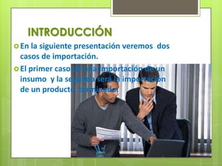 INTRODUCCIÓN
 En la siguiente presentación veremos dos
  casos de importación.
 El primer caso de una Importación de un
  insumo y la segunda será la importación
  de un producto terminado.
 