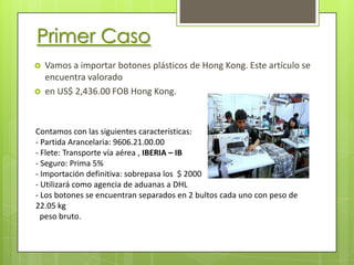 Primer Caso
   Vamos a importar botones plásticos de Hong Kong. Este artículo se
    encuentra valorado
   en US$ 2,436.00 FOB Hong Kong.



Contamos con las siguientes características:
- Partida Arancelaria: 9606.21.00.00
- Flete: Transporte vía aérea , IBERIA – IB
- Seguro: Prima 5%
- Importación definitiva: sobrepasa los $ 2000
- Utilizará como agencia de aduanas a DHL
- Los botones se encuentran separados en 2 bultos cada uno con peso de
22.05 kg
  peso bruto.
 