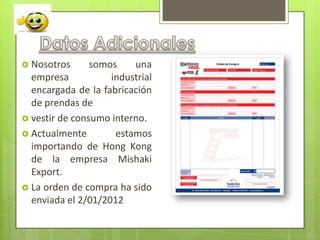  Nosotros      somos    una
  empresa           industrial
  encargada de la fabricación
  de prendas de
 vestir de consumo interno.
 Actualmente        estamos
  importando de Hong Kong
  de la empresa Mishaki
  Export.
 La orden de compra ha sido
  enviada el 2/01/2012
 