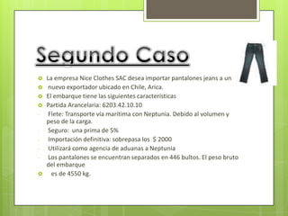    La empresa Nice Clothes SAC desea importar pantalones jeans a un
    nuevo exportador ubicado en Chile, Arica.
   El embarque tiene las siguientes características
   Partida Arancelaria: 6203.42.10.10
-    Flete: Transporte vía marítima con Neptunia. Debido al volumen y
    peso de la carga.
-    Seguro: una prima de 5%
-    Importación definitiva: sobrepasa los $ 2000
-    Utilizará como agencia de aduanas a Neptunia
-    Los pantalones se encuentran separados en 446 bultos. El peso bruto
    del embarque
     es de 4550 kg.
 