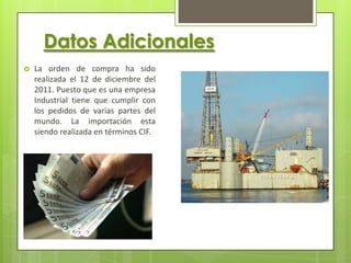 Datos Adicionales
   La orden de compra ha sido
    realizada el 12 de diciembre del
    2011. Puesto que es una empresa
    Industrial tiene que cumplir con
    los pedidos de varias partes del
    mundo. La importación esta
    siendo realizada en términos CIF.
 