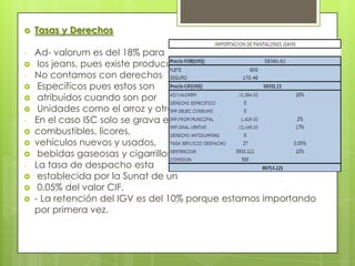    Tasas y Derechos

-   Ad- valorum es del 18% para
    los jeans, pues existe producción.
-   No contamos con derechos
    Específicos pues estos son
    atribuidos cuando son por
    Unidades como el arroz y otros.
-   En el caso ISC solo se grava en
   combustibles, licores,
   vehículos nuevos y usados,
    bebidas gaseosas y cigarrillos.
-   La tasa de despacho esta
    establecida por la Sunat de un
    0.05% del valor CIF.
   - La retención del IGV es del 10% porque estamos importando
    por primera vez.
 