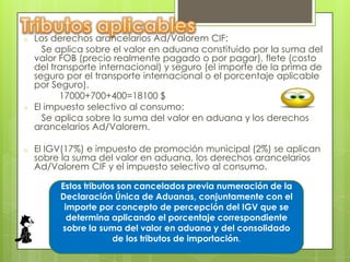 o   Los derechos arancelarios Ad/Valorem CIF:
      Se aplica sobre el valor en aduana constituido por la suma del
    valor FOB (precio realmente pagado o por pagar), flete (costo
    del transporte internacional) y seguro (el importe de la prima de
    seguro por el transporte internacional o el porcentaje aplicable
    por Seguro).
          17000+700+400=18100 $
o   El impuesto selectivo al consumo:
      Se aplica sobre la suma del valor en aduana y los derechos
    arancelarios Ad/Valorem.

o   El IGV(17%) e impuesto de promoción municipal (2%) se aplican
    sobre la suma del valor en aduana, los derechos arancelarios
    Ad/Valorem CIF y el impuesto selectivo al consumo.

         Estos tributos son cancelados previa numeración de la
         Declaración Única de Aduanas, conjuntamente con el
          importe por concepto de percepción del IGV que se
           determina aplicando el porcentaje correspondiente
         sobre la suma del valor en aduana y del consolidado
                      de los tributos de importación.
 