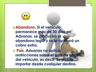  Abandono.  Si el vehículo
 permanece más de 30 días en
 Aduanas, se producirá el
 abandono legal y se le aplicará un
 cobro extra.
 País. Aduanas no aplica
 restricciones sobre el país de origen
 del vehículo, es decir, se puede
 importar desde cualquier destino.
 