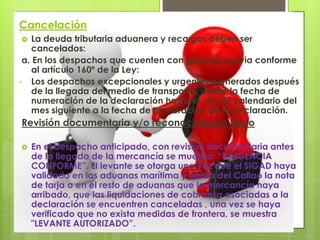 Cancelación
  La deuda tributaria aduanera y recargos deben ser
   cancelados:
 a. En los despachos que cuenten con garantía previa conforme
   al artículo 160º de la Ley:
• Los despachos excepcionales y urgentes numerados después
   de la llegada del medio de transporte, desde la fecha de
   numeración de la declaración hasta el día 20 calendario del
   mes siguiente a la fecha de numeración de la declaración.
Revisión documentaria y/o reconocimiento físico

   En el despacho anticipado, con revisión documentaria antes
    de la llegada de la mercancía se muestra “DILIGENCIA
    CONFORME”. El levante se otorga una vez que el SIGAD haya
    validado en las aduanas marítima y aérea del Callao la nota
    de tarja o en el resto de aduanas que la mercancía haya
    arribado, que las liquidaciones de cobranza asociadas a la
    declaración se encuentren canceladas , una vez se haya
    verificado que no exista medidas de frontera, se muestra
    "LEVANTE AUTORIZADO”.
 