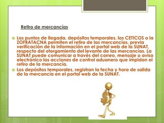 Retiro de mercancías

   Los puntos de llegada, depósitos temporales, los CETICOS o la
    ZOFRATACNA permiten el retiro de las mercancías, previa
    verificación de la información en el portal web de la SUNAT,
    respecto del otorgamiento del levante de las mercancías. La
    SUNAT puede comunicar a través del correo, mensaje o aviso
    electrónico las acciones de control aduanero que impidan el
    retiro de la mercancía.
   Los depósitos temporales, registran la fecha y hora de salida
    de la mercancía en el portal web de la SUNAT.
 