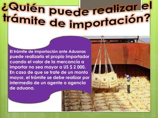 El trámite de importación ante Aduanas
puede realizarlo el propio importador
cuando el valor de la mercancía a
importar no sea mayor a US $ 2 000.
En caso de que se trate de un monto
mayor, el trámite se debe realizar por
intermedio de un agente o agencia
de aduana.
 