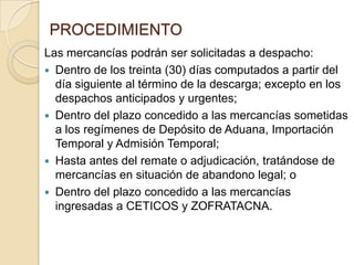 PROCEDIMIENTO
Las mercancías podrán ser solicitadas a despacho:
 Dentro de los treinta (30) días computados a partir del
día siguiente al término de la descarga; excepto en los
despachos anticipados y urgentes;
 Dentro del plazo concedido a las mercancías sometidas
a los regímenes de Depósito de Aduana, Importación
Temporal y Admisión Temporal;
 Hasta antes del remate o adjudicación, tratándose de
mercancías en situación de abandono legal; o
 Dentro del plazo concedido a las mercancías
ingresadas a CETICOS y ZOFRATACNA.

 