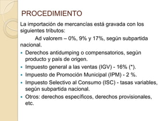 PROCEDIMIENTO
La importación de mercancías está gravada con los
siguientes tributos:
Ad valorem – 0%, 9% y 17%, según subpartida
nacional.
 Derechos antidumping o compensatorios, según
producto y país de origen.
 Impuesto general a las ventas (IGV) - 16% (*).
 Impuesto de Promoción Municipal (IPM) - 2 %.
 Impuesto Selectivo al Consumo (ISC) - tasas variables,
según subpartida nacional.
 Otros: derechos específicos, derechos provisionales,
etc.

 