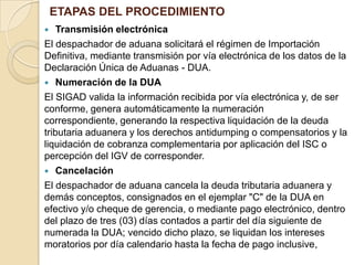 ETAPAS DEL PROCEDIMIENTO
Transmisión electrónica
El despachador de aduana solicitará el régimen de Importación
Definitiva, mediante transmisión por vía electrónica de los datos de la
Declaración Única de Aduanas - DUA.
 Numeración de la DUA
El SIGAD valida la información recibida por vía electrónica y, de ser
conforme, genera automáticamente la numeración
correspondiente, generando la respectiva liquidación de la deuda
tributaria aduanera y los derechos antidumping o compensatorios y la
liquidación de cobranza complementaria por aplicación del ISC o
percepción del IGV de corresponder.
 Cancelación
El despachador de aduana cancela la deuda tributaria aduanera y
demás conceptos, consignados en el ejemplar "C" de la DUA en
efectivo y/o cheque de gerencia, o mediante pago electrónico, dentro
del plazo de tres (03) días contados a partir del día siguiente de
numerada la DUA; vencido dicho plazo, se liquidan los intereses
moratorios por día calendario hasta la fecha de pago inclusive,


 