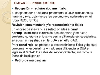 ETAPAS DEL PROCEDIMIENTO

Recepción y registro documentario
El despachador de aduana presentará la DUA a los canales
naranja y rojo, adjuntando los documentos señalados en el
rubro REQUISITOS.
Revisión documentaria y/o reconocimiento físico
En el caso de mercancías seleccionadas a canal
naranja, culminada la revisión documentaria y de estar
conforme se otorga el levante con la diligencia del especialista
en aduanas registrada en la DUA y en el SIGAD.
Para canal rojo, se procede al reconocimiento físico y de estar
conforme, el especialista en aduanas diligencia la DUA e
ingresa al SIGAD los datos del reconocimiento, así como la
fecha de la diligencia.
 Retiro de mercancías


 